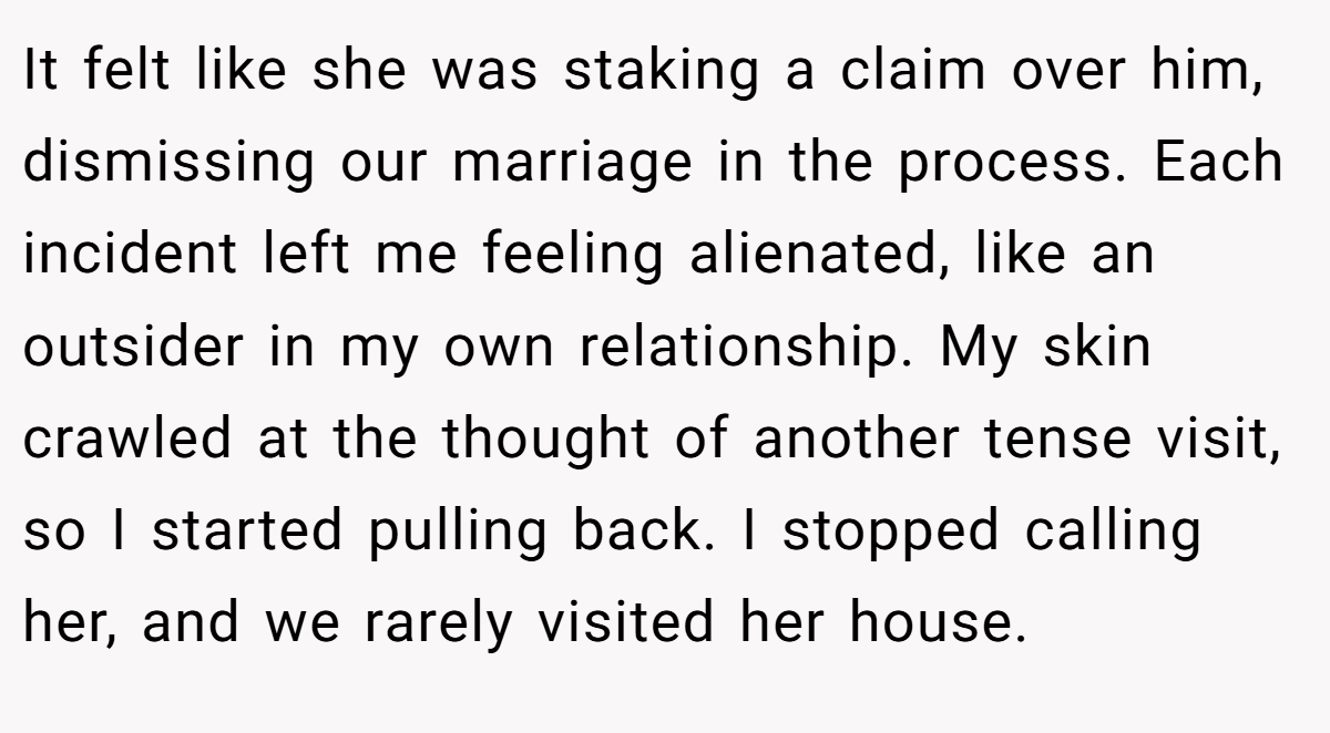 It felt like she was staking a claim over him, dismissing our marriage in the process. Each incident left me feeling alienated, like an outsider in my own relationship. My skin crawled at the thought of another tense visit, so I started pulling back. I stopped calling her, and we rarely visited her house.