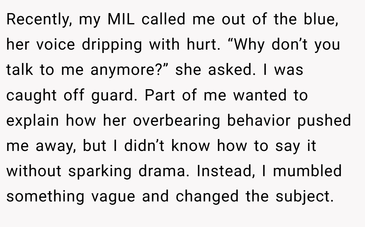 Recently, my MIL called me out of the blue, her voice dripping with hurt. “Why don’t you talk to me anymore?” she asked. I was caught off guard. Part of me wanted to explain how her overbearing behavior pushed me away, but I didn’t know how to say it without sparking drama. Instead, I mumbled something vague and changed the subject.