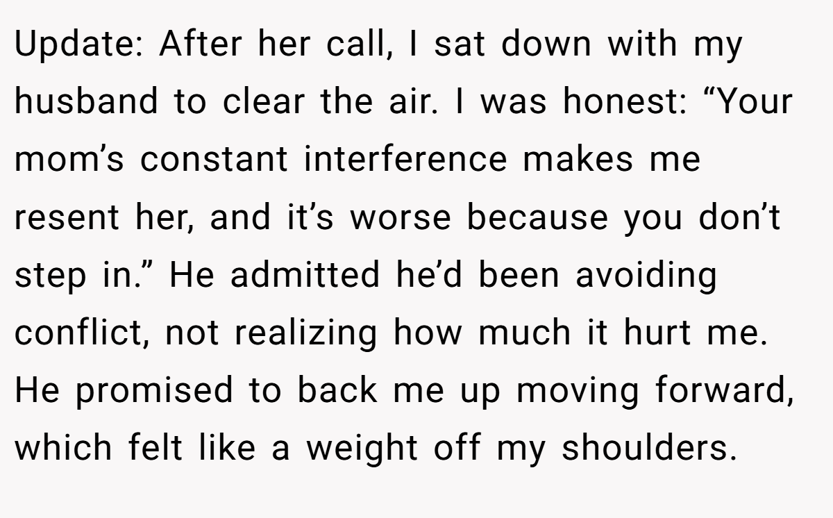 Update: After her call, I sat down with my husband to clear the air. I was honest: “Your mom’s constant interference makes me resent her, and it’s worse because you don’t step in.” He admitted he’d been avoiding conflict, not realizing how much it hurt me. He promised to back me up moving forward, which felt like a weight off my shoulders.