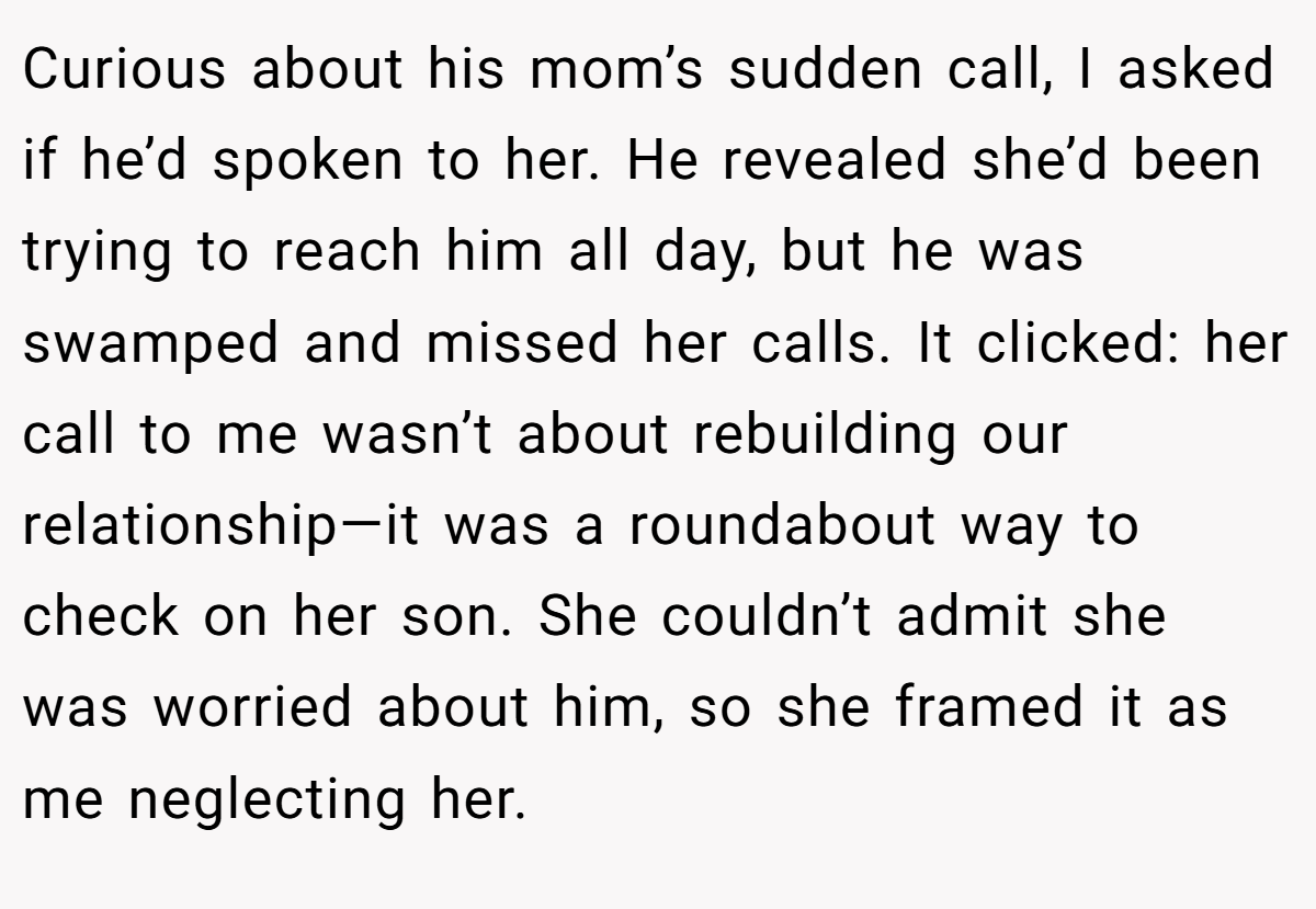 Curious about his mom’s sudden call, I asked if he’d spoken to her. He revealed she’d been trying to reach him all day, but he was swamped and missed her calls. It clicked: her call to me wasn’t about rebuilding our relationship—it was a roundabout way to check on her son. She couldn’t admit she was worried about him, so she framed it as me neglecting her.