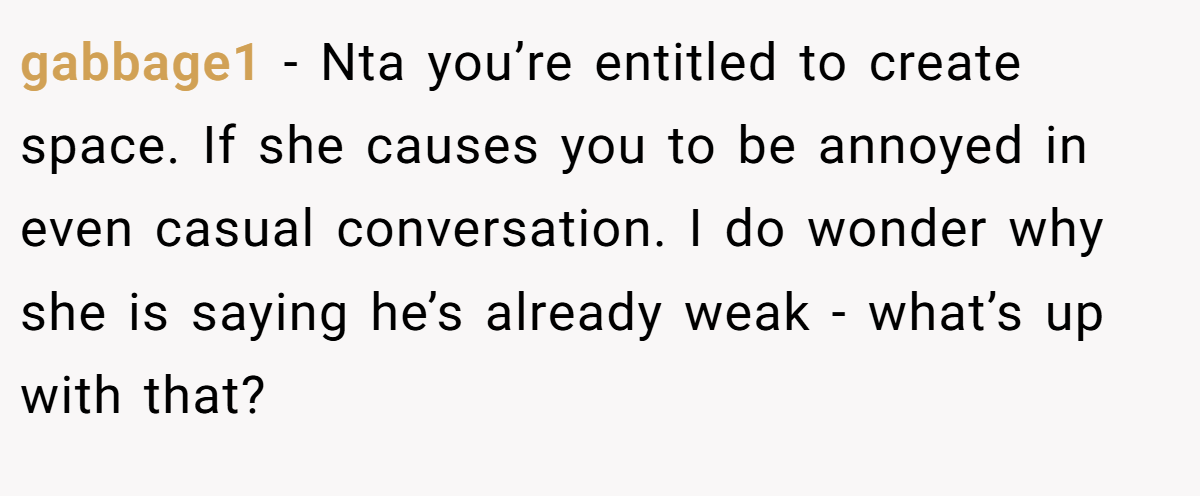 gabbage1 − Nta you’re entitled to create space. If she causes you to be annoyed in even casual conversation. I do wonder why she is saying he’s already weak - what’s up with that?