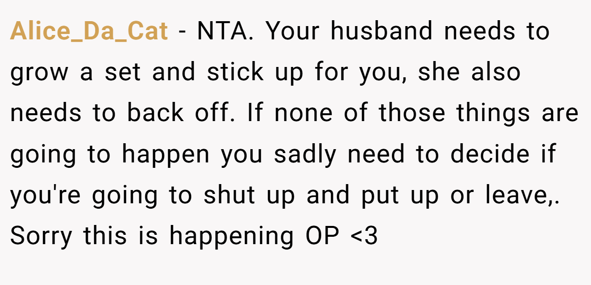 Alice_Da_Cat − NTA. Your husband needs to grow a set and stick up for you, she also needs to back off. If none of those things are going to happen you sadly need to decide if you're going to shut up and put up or leave,. Sorry this is happening OP <3