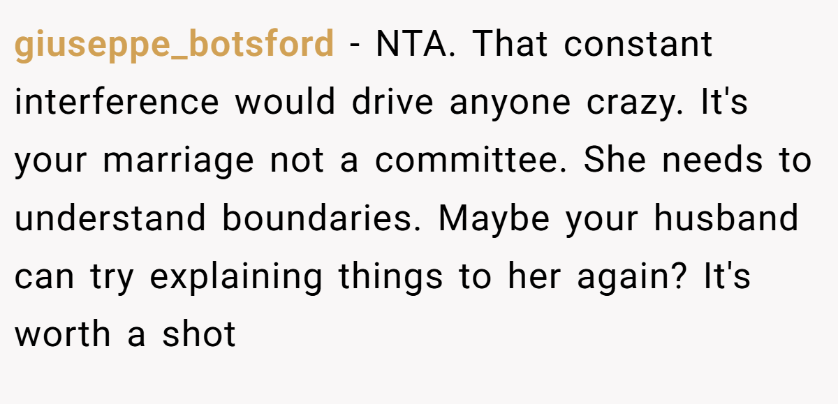giuseppe_botsford − NTA. That constant interference would drive anyone crazy. It's your marriage not a committee. She needs to understand boundaries. Maybe your husband can try explaining things to her again? It's worth a shot