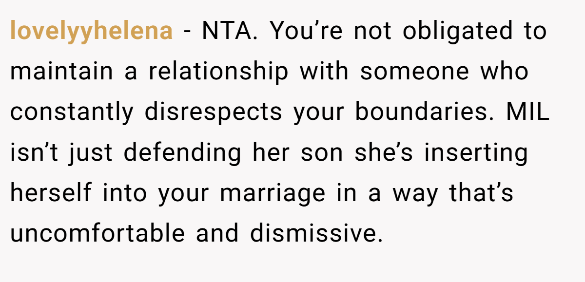 lovelyyhelena − NTA. You’re not obligated to maintain a relationship with someone who constantly disrespects your boundaries. MIL isn’t just defending her son she’s inserting herself into your marriage in a way that’s uncomfortable and dismissive.