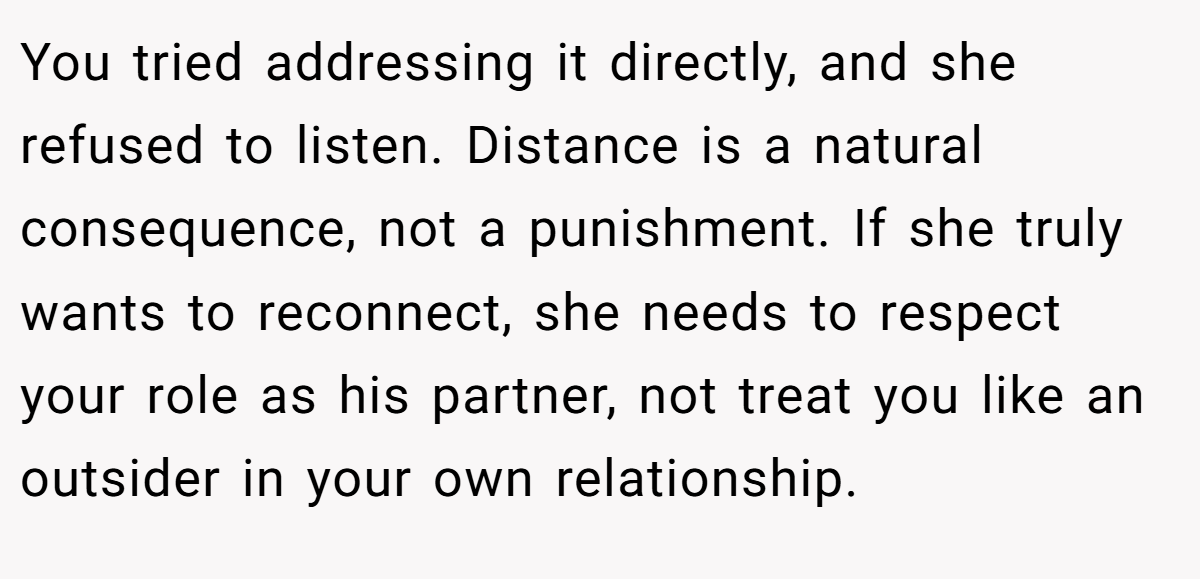 You tried addressing it directly, and she refused to listen. Distance is a natural consequence, not a punishment. If she truly wants to reconnect, she needs to respect your role as his partner, not treat you like an outsider in your own relationship.