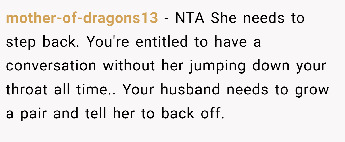 mother-of-dragons13 − NTA She needs to step back. You're entitled to have a conversation without her jumping down your throat all time.. Your husband needs to grow a pair and tell her to back off.