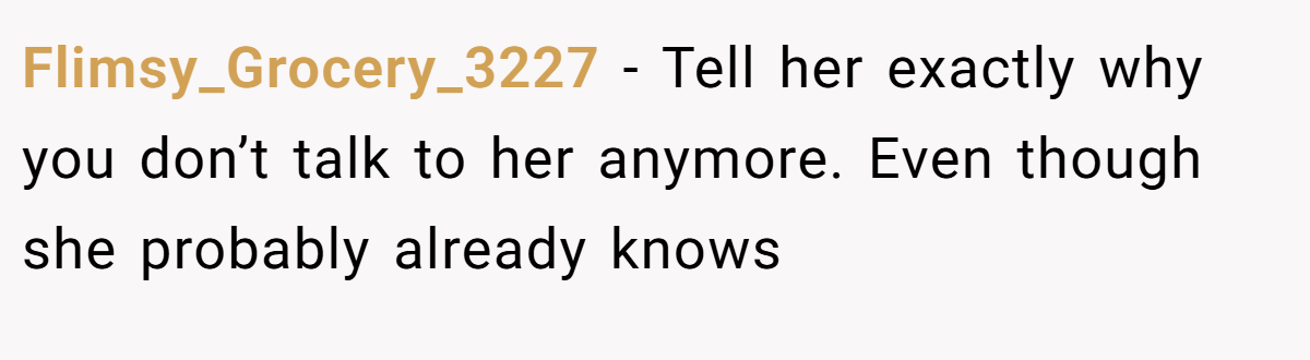 Flimsy_Grocery_3227 − Tell her exactly why you don’t talk to her anymore. Even though she probably already knows