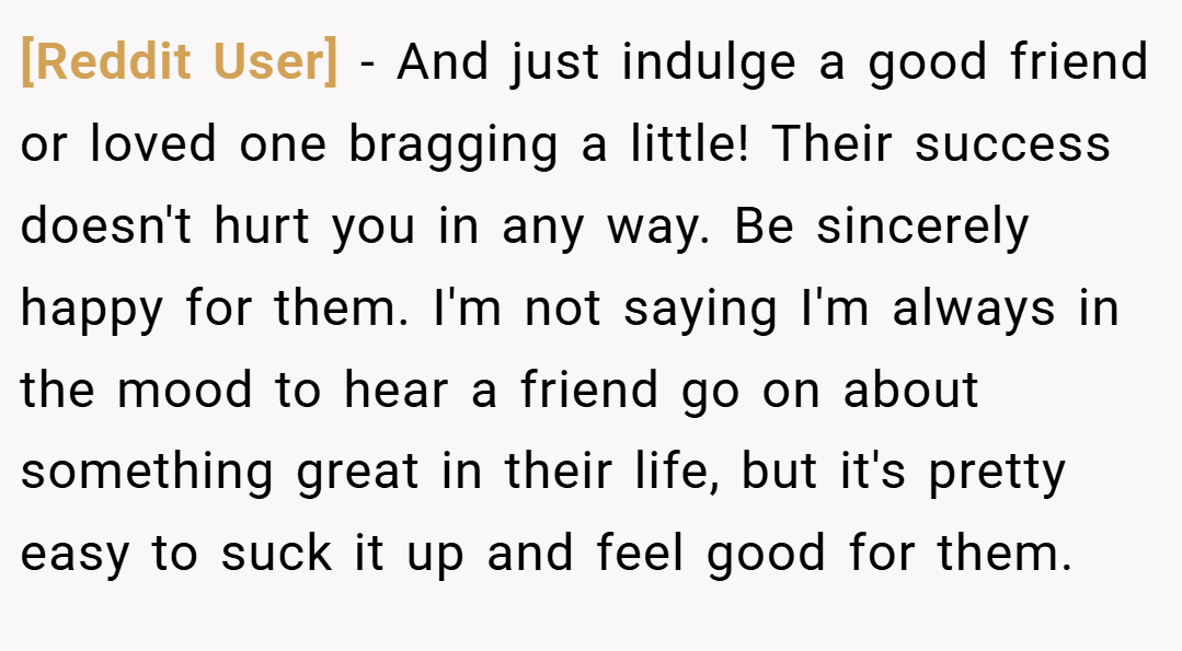 [Reddit User] − And just indulge a good friend or loved one bragging a little! Their success doesn't hurt you in any way. Be sincerely happy for them. I'm not saying I'm always in the mood to hear a friend go on about something great in their life, but it's pretty easy to suck it up and feel good for them.