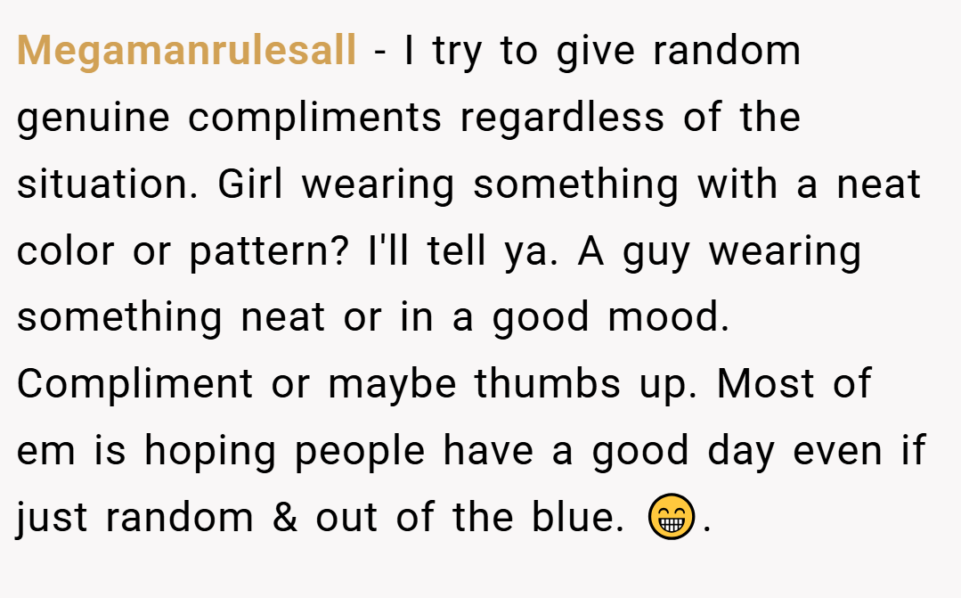 Megamanrulesall − I try to give random genuine compliments regardless of the situation. Girl wearing something with a neat color or pattern? I'll tell ya. A guy wearing something neat or in a good mood. Compliment or maybe thumbs up. Most of em is hoping people have a good day even if just random & out of the blue. 😁.