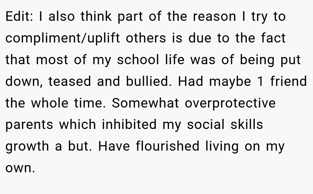 Edit: I also think part of the reason I try to compliment/uplift others is due to the fact that most of my school life was of being put down, teased and bullied. Had maybe 1 friend the whole time. Somewhat overprotective parents which inhibited my social skills growth a but. Have flourished living on my own.