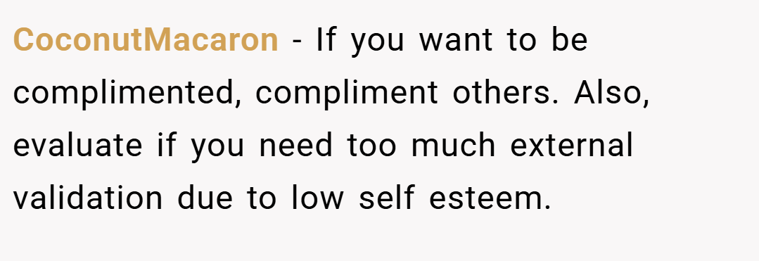 CoconutMacaron − If you want to be complimented, compliment others. Also, evaluate if you need too much external validation due to low self esteem.