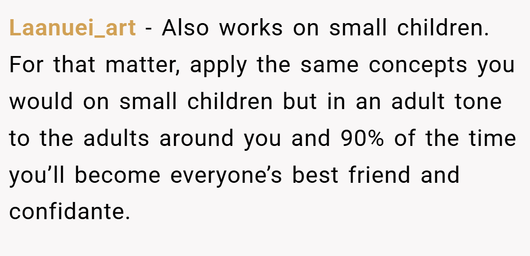 Laanuei_art − Also works on small children. For that matter, apply the same concepts you would on small children but in an adult tone to the adults around you and 90% of the time you’ll become everyone’s best friend and confidante.