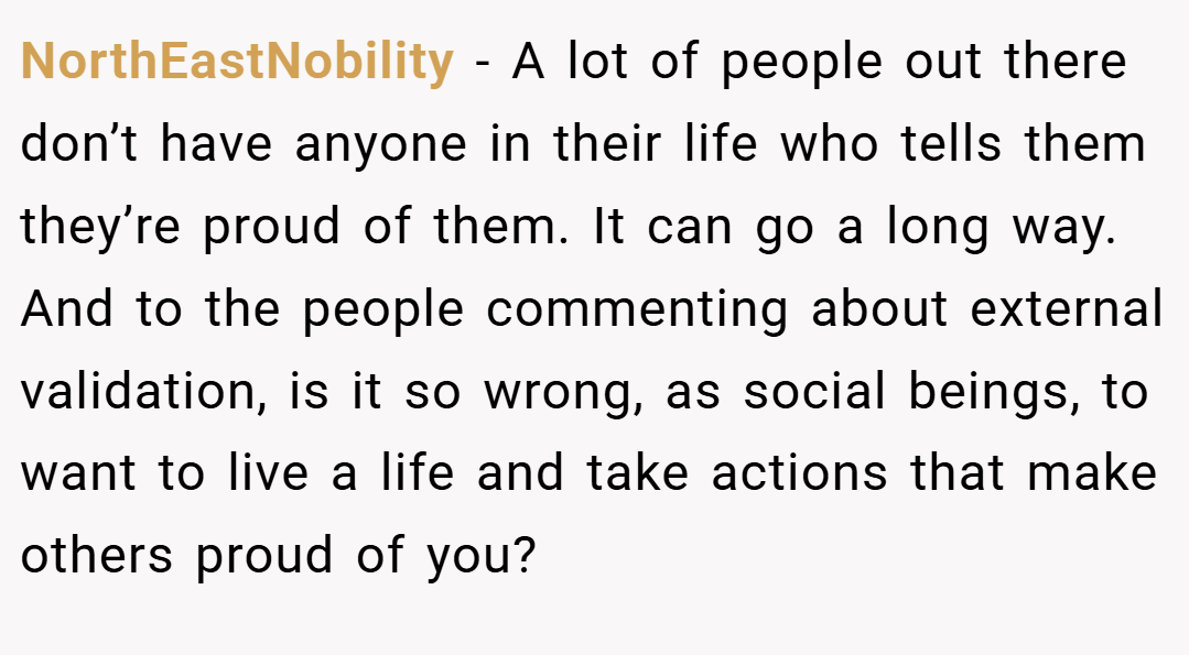 NorthEastNobility − A lot of people out there don’t have anyone in their life who tells them they’re proud of them. It can go a long way. And to the people commenting about external validation, is it so wrong, as social beings, to want to live a life and take actions that make others proud of you?
