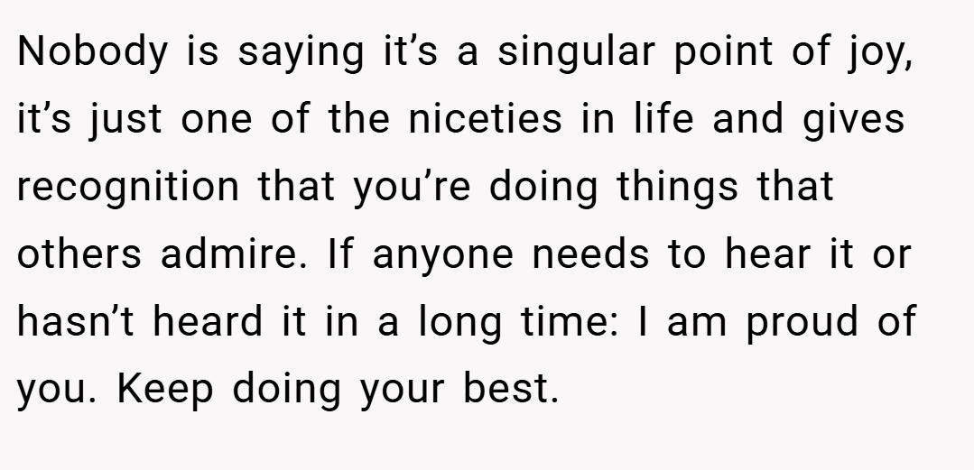 Nobody is saying it’s a singular point of joy, it’s just one of the niceties in life and gives recognition that you’re doing things that others admire. If anyone needs to hear it or hasn’t heard it in a long time: I am proud of you. Keep doing your best.