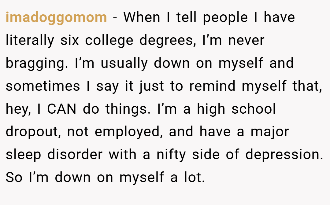 imadoggomom − When I tell people I have literally six college degrees, I’m never bragging. I’m usually down on myself and sometimes I say it just to remind myself that, hey, I CAN do things. I’m a high school dropout, not employed, and have a major sleep disorder with a nifty side of depression. So I’m down on myself a lot.