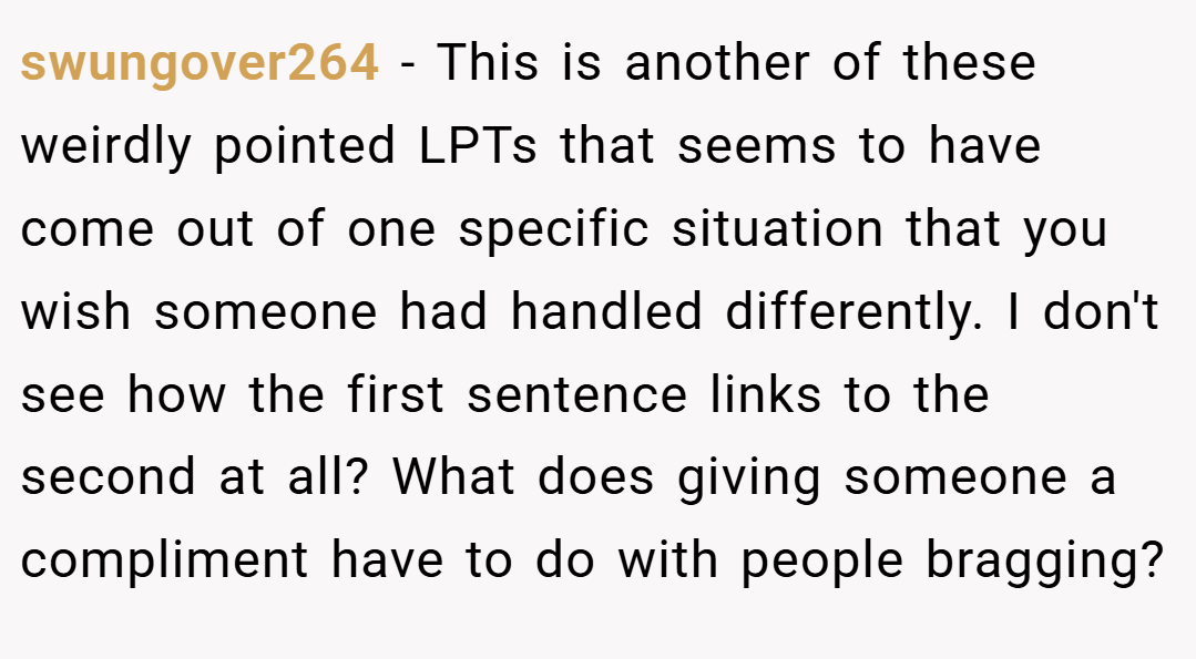 swungover264 − This is another of these weirdly pointed LPTs that seems to have come out of one specific situation that you wish someone had handled differently. I don't see how the first sentence links to the second at all? What does giving someone a compliment have to do with people bragging?