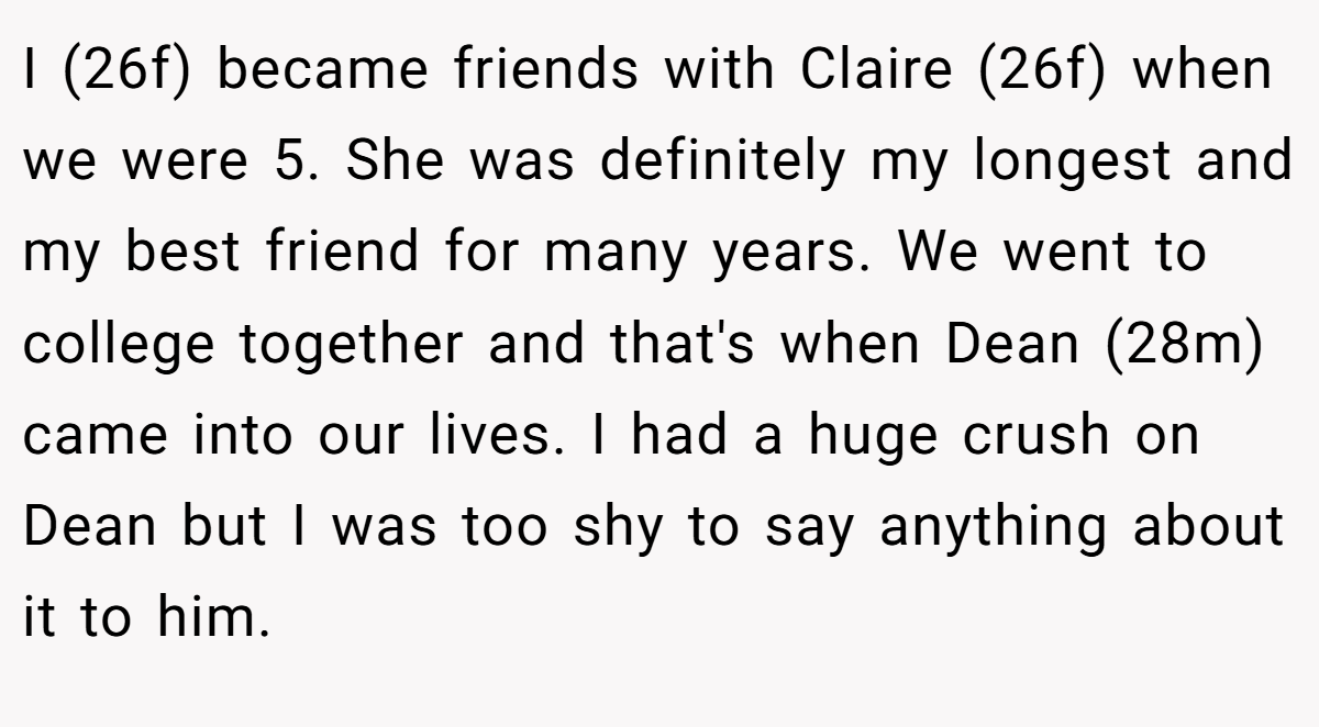 I (26f) became friends with Claire (26f) when we were 5. She was definitely my longest and my best friend for many years. We went to college together and that's when Dean (28m) came into our lives. I had a huge crush on Dean but I was too shy to say anything about it to him.
