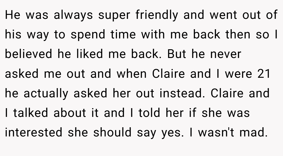 He was always super friendly and went out of his way to spend time with me back then so I believed he liked me back. But he never asked me out and when Claire and I were 21 he actually asked her out instead. Claire and I talked about it and I told her if she was interested she should say yes. I wasn't mad.