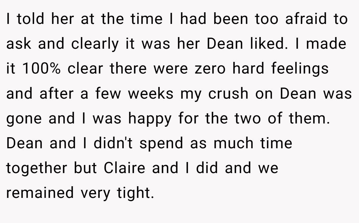 I told her at the time I had been too afraid to ask and clearly it was her Dean liked. I made it 100% clear there were zero hard feelings and after a few weeks my crush on Dean was gone and I was happy for the two of them. Dean and I didn't spend as much time together but Claire and I did and we remained very tight.