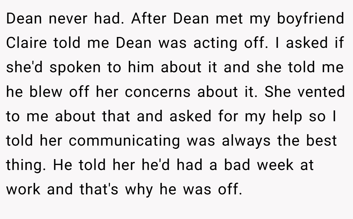 Dean never had. After Dean met my boyfriend Claire told me Dean was acting off. I asked if she'd spoken to him about it and she told me he blew off her concerns about it. She vented to me about that and asked for my help so I told her communicating was always the best thing. He told her he'd had a bad week at work and that's why he was off.