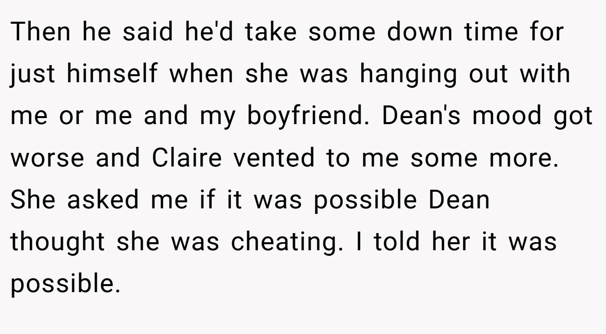 Then he said he'd take some down time for just himself when she was hanging out with me or me and my boyfriend. Dean's mood got worse and Claire vented to me some more. She asked me if it was possible Dean thought she was cheating. I told her it was possible.