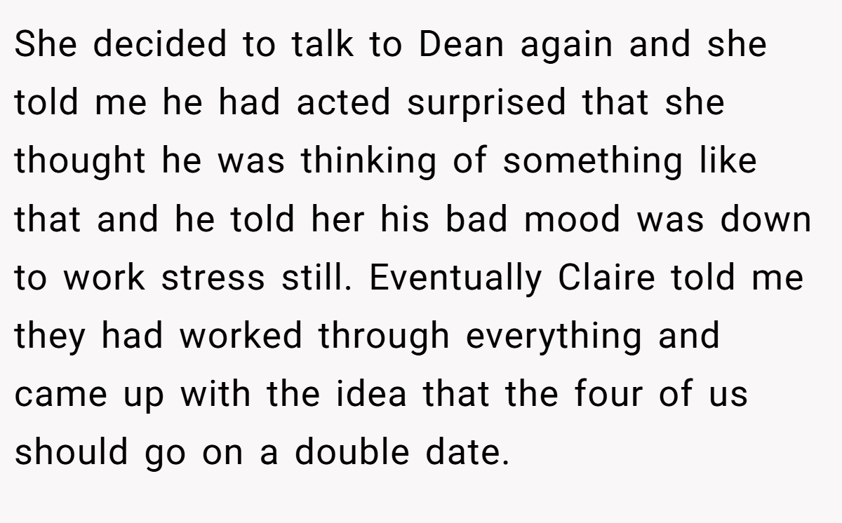 She decided to talk to Dean again and she told me he had acted surprised that she thought he was thinking of something like that and he told her his bad mood was down to work stress still. Eventually Claire told me they had worked through everything and came up with the idea that the four of us should go on a double date.