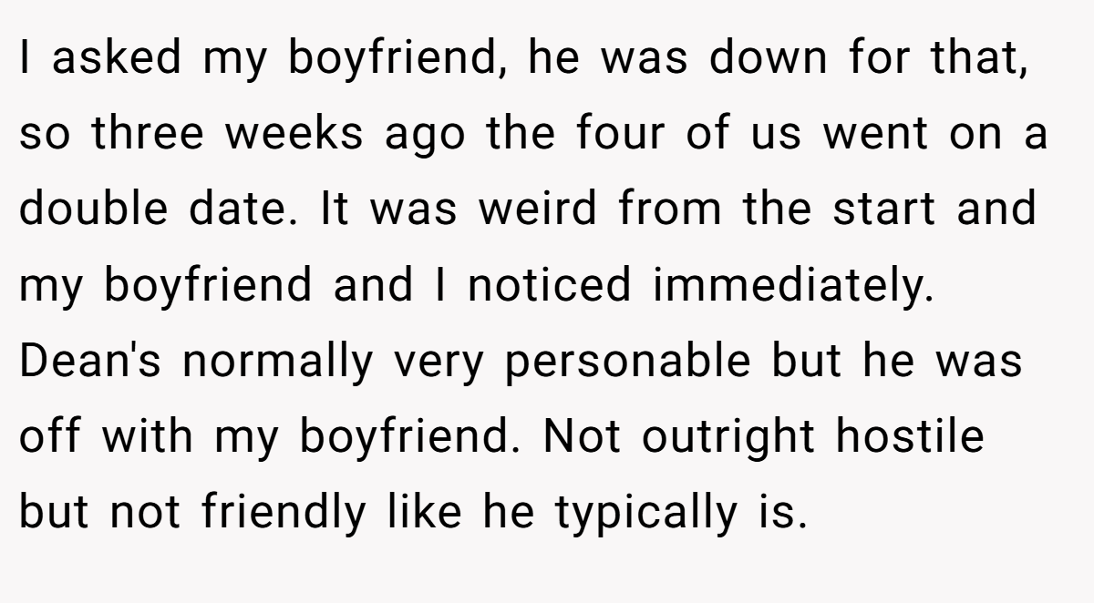 I asked my boyfriend, he was down for that, so three weeks ago the four of us went on a double date. It was weird from the start and my boyfriend and I noticed immediately. Dean's normally very personable but he was off with my boyfriend. Not outright hostile but not friendly like he typically is.