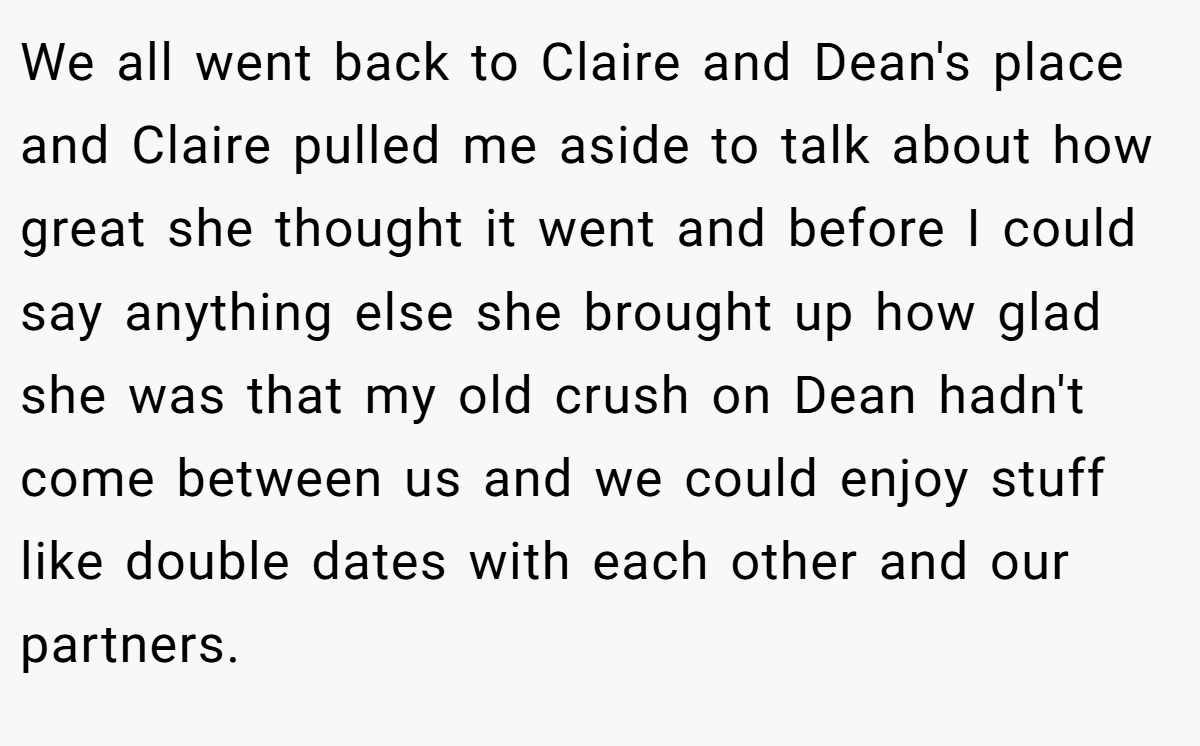 We all went back to Claire and Dean's place and Claire pulled me aside to talk about how great she thought it went and before I could say anything else she brought up how glad she was that my old crush on Dean hadn't come between us and we could enjoy stuff like double dates with each other and our partners.