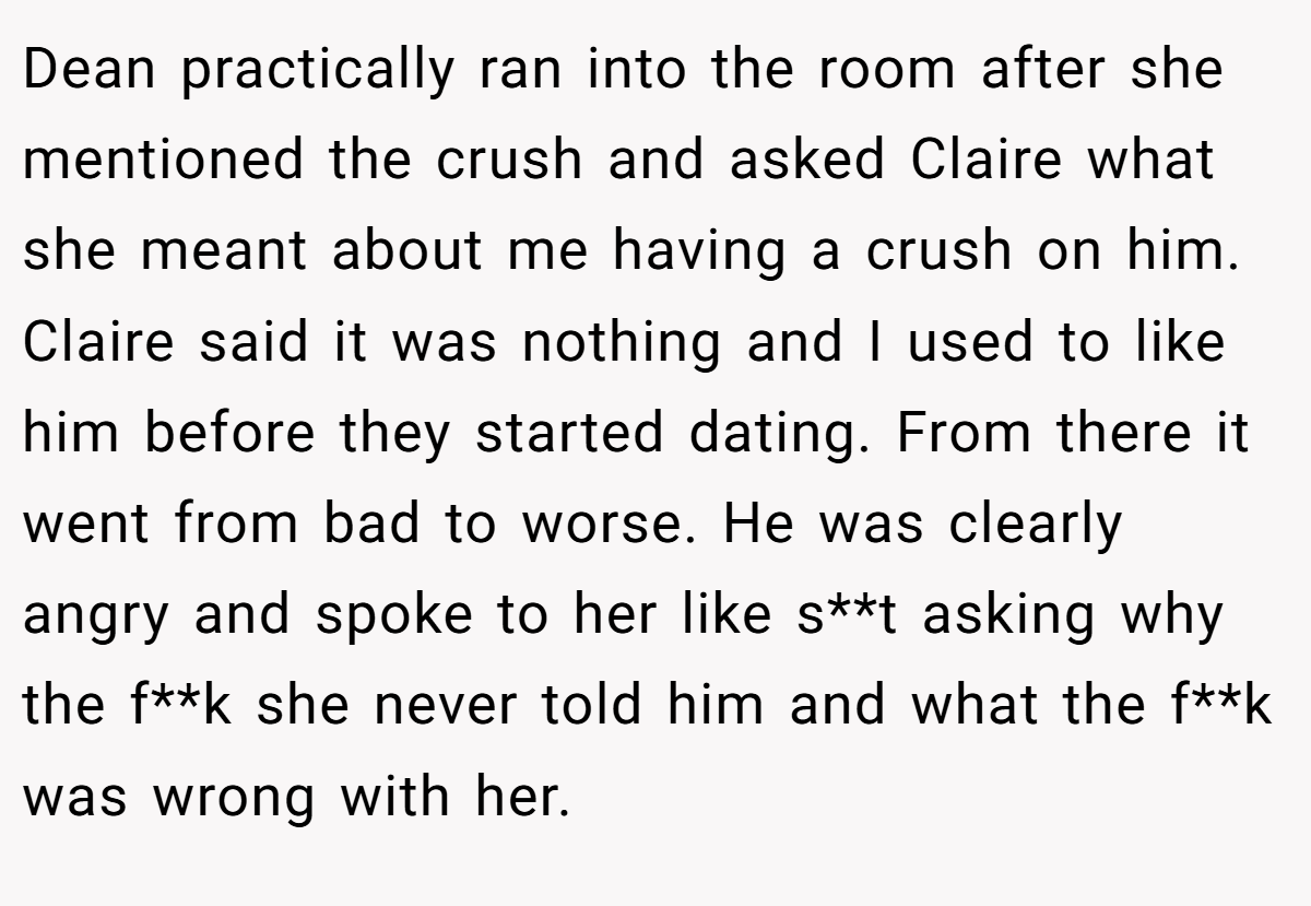 Dean practically ran into the room after she mentioned the crush and asked Claire what she meant about me having a crush on him. Claire said it was nothing and I used to like him before they started dating. From there it went from bad to worse. He was clearly angry and spoke to her like s**t asking why the f**k she never told him and what the f**k was wrong with her.