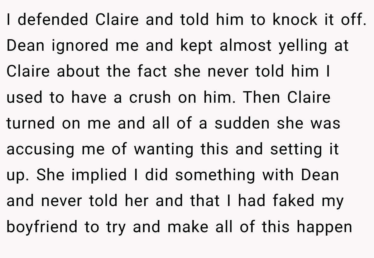 I defended Claire and told him to knock it off. Dean ignored me and kept almost yelling at Claire about the fact she never told him I used to have a crush on him. Then Claire turned on me and all of a sudden she was accusing me of wanting this and setting it up. She implied I did something with Dean and never told her and that I had faked my boyfriend to try and make all of this happen