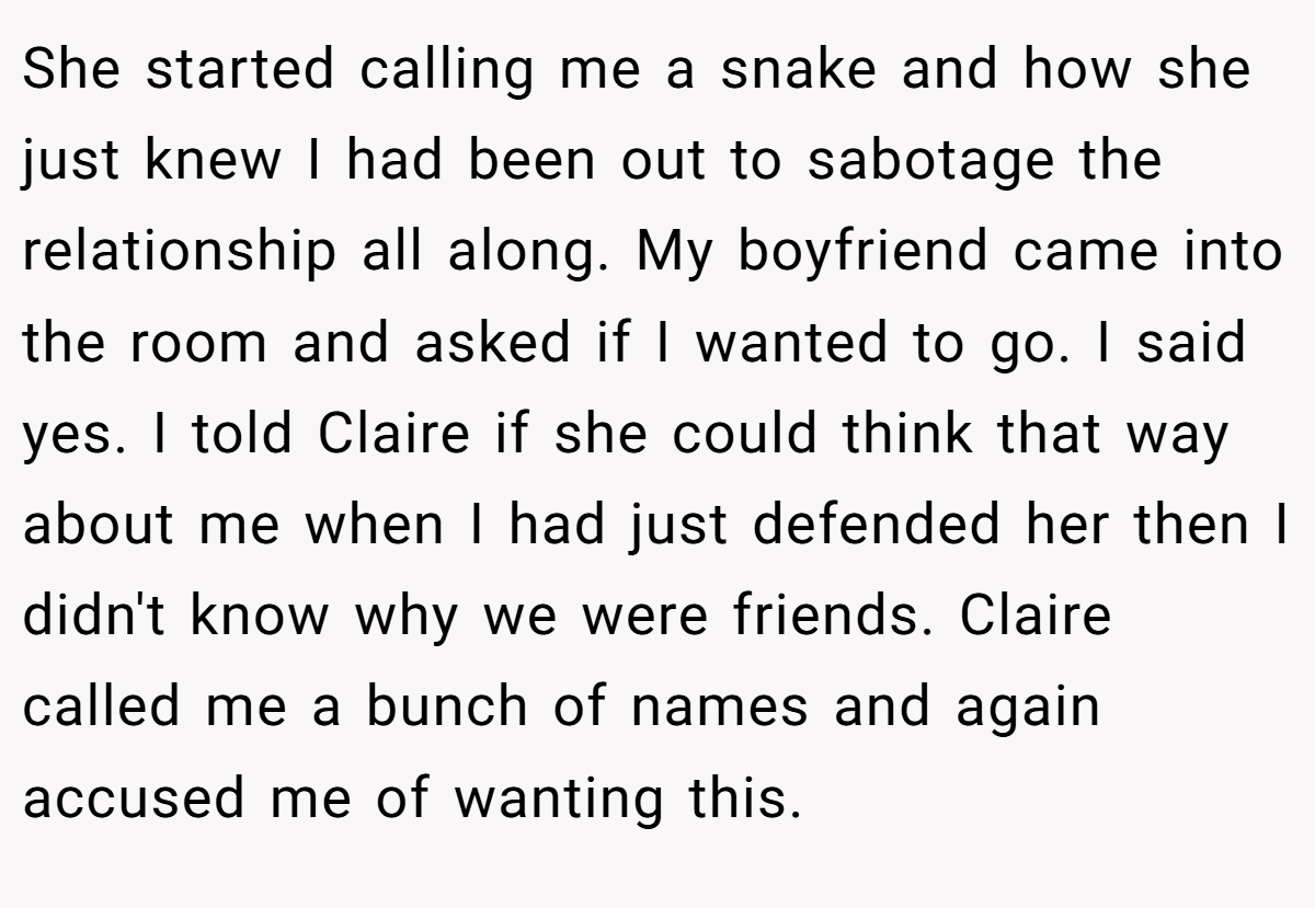 She started calling me a snake and how she just knew I had been out to sabotage the relationship all along. My boyfriend came into the room and asked if I wanted to go. I said yes. I told Claire if she could think that way about me when I had just defended her then I didn't know why we were friends. Claire called me a bunch of names and again accused me of wanting this.