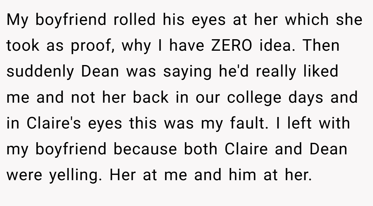 My boyfriend rolled his eyes at her which she took as proof, why I have ZERO idea. Then suddenly Dean was saying he'd really liked me and not her back in our college days and in Claire's eyes this was my fault. I left with my boyfriend because both Claire and Dean were yelling. Her at me and him at her.