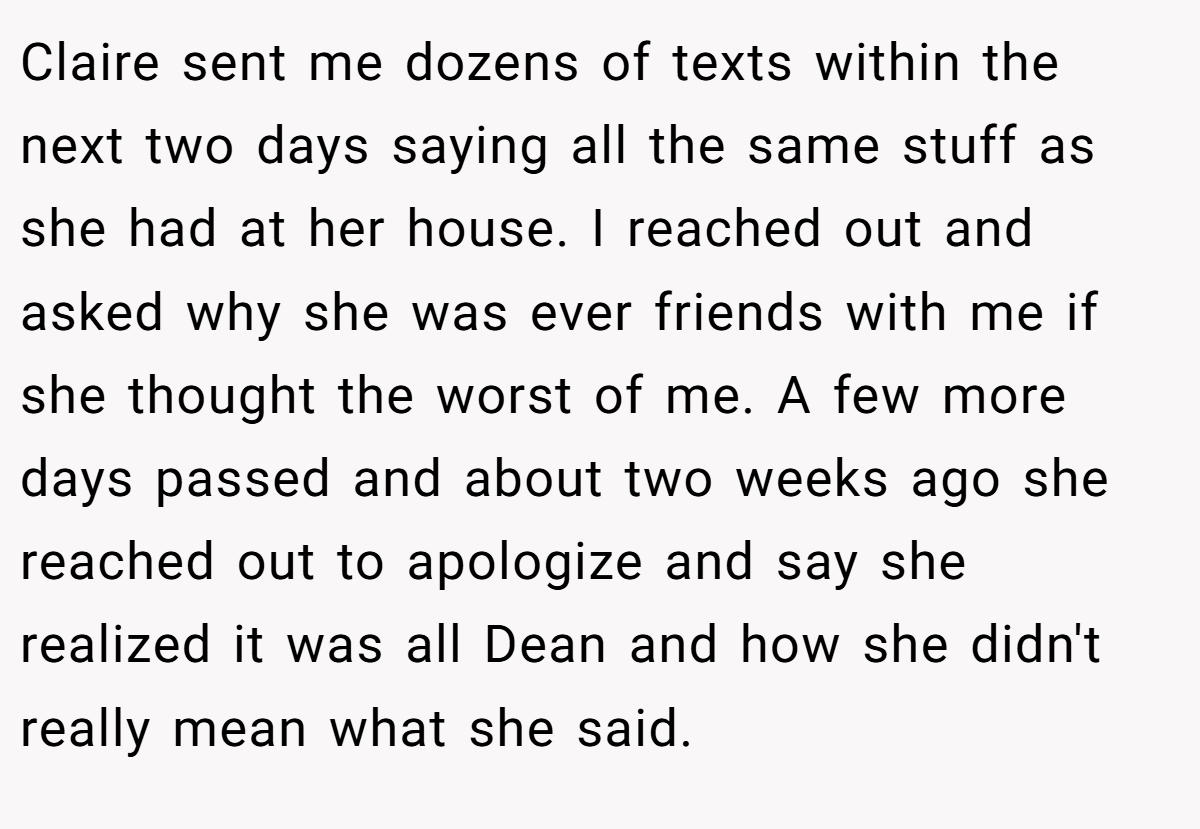 Claire sent me dozens of texts within the next two days saying all the same stuff as she had at her house. I reached out and asked why she was ever friends with me if she thought the worst of me. A few more days passed and about two weeks ago she reached out to apologize and say she realized it was all Dean and how she didn't really mean what she said.