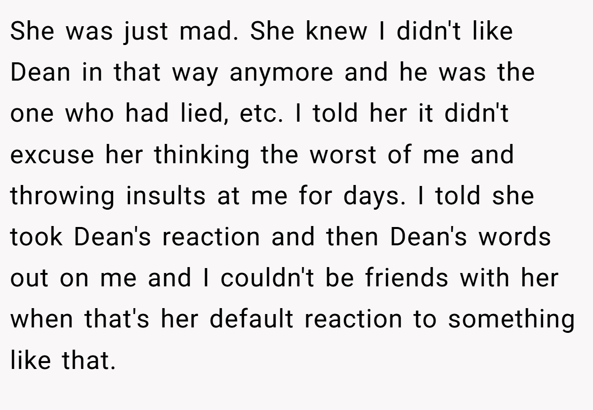 She was just mad. She knew I didn't like Dean in that way anymore and he was the one who had lied, etc. I told her it didn't excuse her thinking the worst of me and throwing insults at me for days. I told she took Dean's reaction and then Dean's words out on me and I couldn't be friends with her when that's her default reaction to something like that.