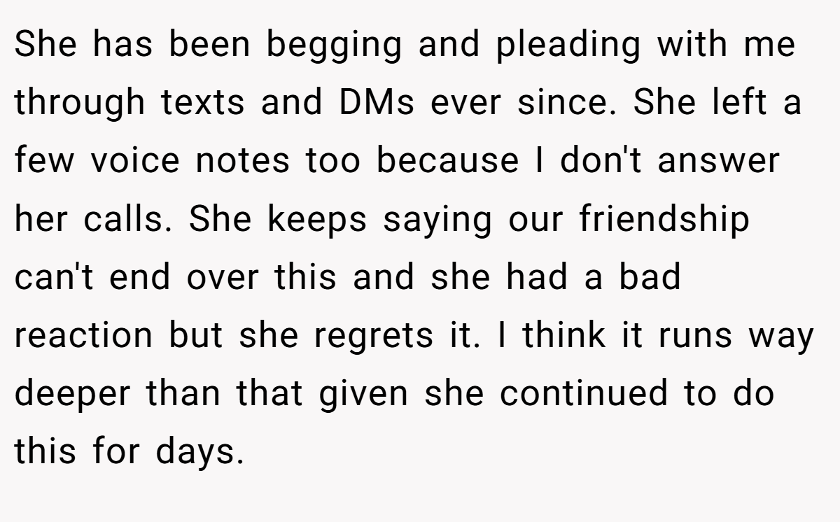 She has been begging and pleading with me through texts and DMs ever since. She left a few voice notes too because I don't answer her calls. She keeps saying our friendship can't end over this and she had a bad reaction but she regrets it. I think it runs way deeper than that given she continued to do this for days.