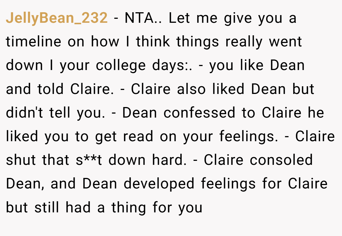 JellyBean_232 − NTA.. Let me give you a timeline on how I think things really went down I your college days:. - you like Dean and told Claire. - Claire also liked Dean but didn't tell you. - Dean confessed to Claire he liked you to get read on your feelings. - Claire shut that s**t down hard. - Claire consoled Dean, and Dean developed feelings for Claire but still had a thing for you