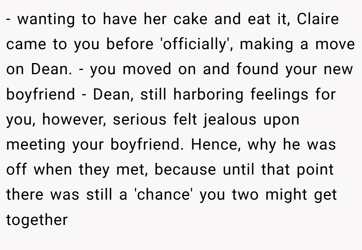- wanting to have her cake and eat it, Claire came to you before 'officially', making a move on Dean. - you moved on and found your new boyfriend - Dean, still harboring feelings for you, however, serious felt jealous upon meeting your boyfriend. Hence, why he was off when they met, because until that point there was still a 'chance' you two might get together