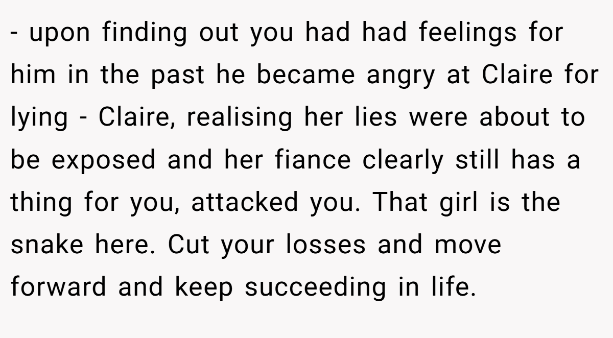 - upon finding out you had had feelings for him in the past he became angry at Claire for lying - Claire, realising her lies were about to be exposed and her fiance clearly still has a thing for you, attacked you. That girl is the snake here. Cut your losses and move forward and keep succeeding in life.