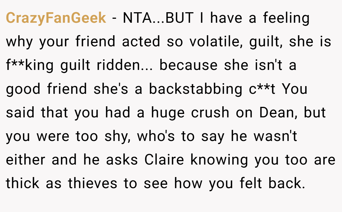CrazyFanGeek − NTA...BUT I have a feeling why your friend acted so volatile, guilt, she is f**king guilt ridden... because she isn't a good friend she's a backstabbing c**t You said that you had a huge crush on Dean, but you were too shy, who's to say he wasn't either and he asks Claire knowing you too are thick as thieves to see how you felt back.