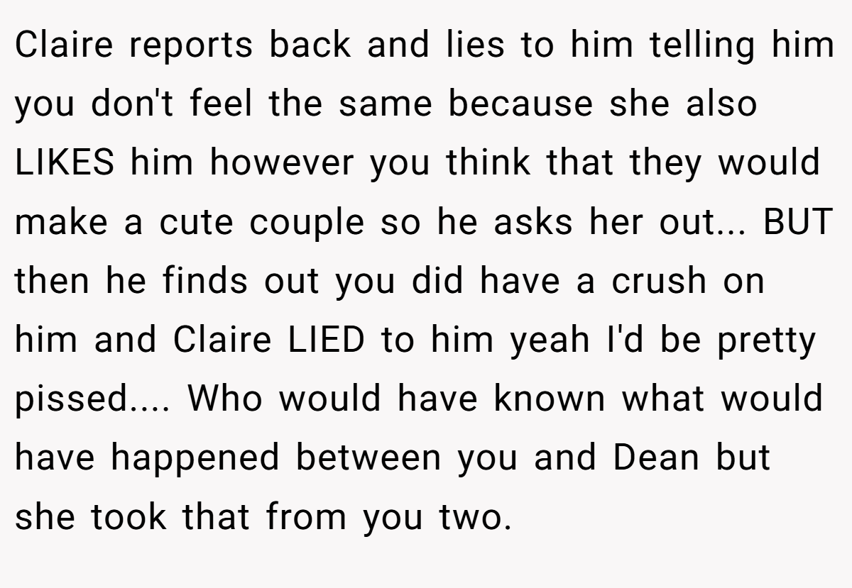 Claire reports back and lies to him telling him you don't feel the same because she also LIKES him however you think that they would make a cute couple so he asks her out... BUT then he finds out you did have a crush on him and Claire LIED to him yeah I'd be pretty pissed.... Who would have known what would have happened between you and Dean but she took that from you two.