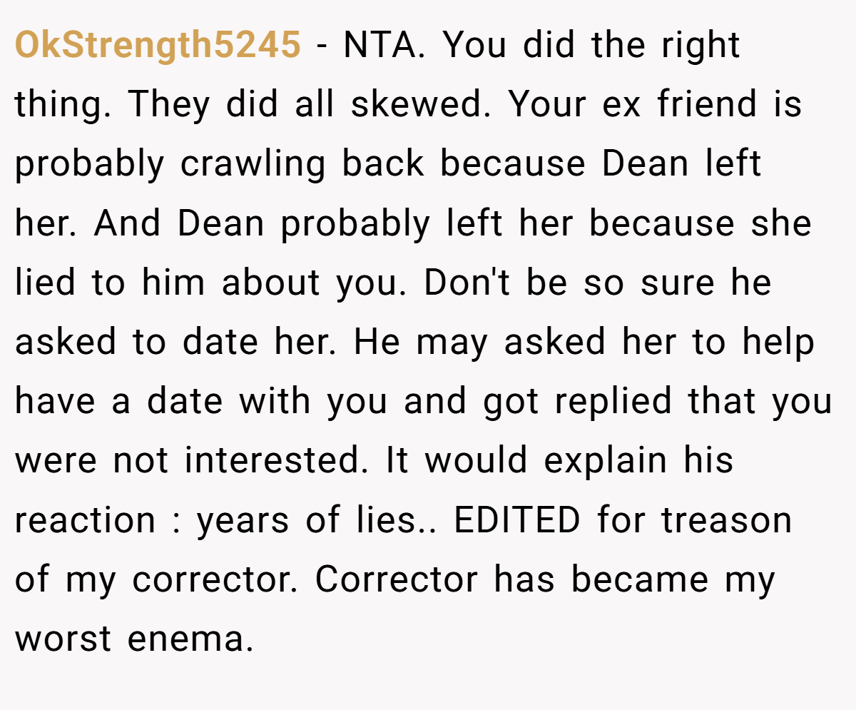 OkStrength5245 − NTA. You did the right thing. They did all skewed. Your ex friend is probably crawling back because Dean left her. And Dean probably left her because she lied to him about you. Don't be so sure he asked to date her. He may asked her to help have a date with you and got replied that you were not interested. It would explain his reaction : years of lies.. EDITED for treason of my corrector. Corrector has became my worst enema.
