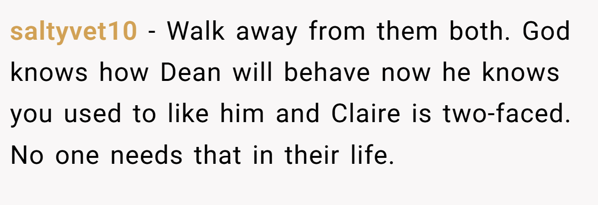 saltyvet10 − Walk away from them both. God knows how Dean will behave now he knows you used to like him and Claire is two-faced. No one needs that in their life.