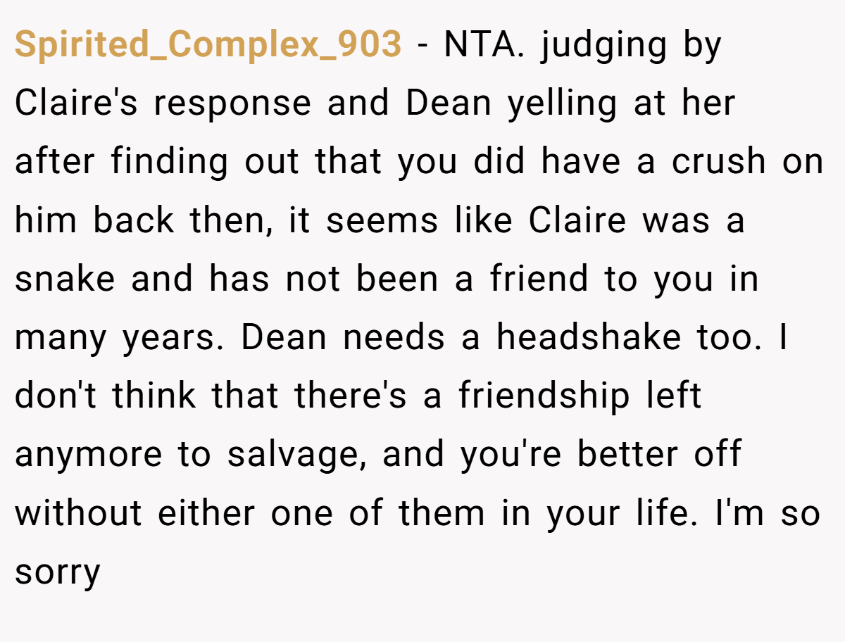 Spirited_Complex_903 − NTA.​ judging by Claire's response and Dean yelling at her after finding out that you did have a crush on him back then, it seems like Claire was a snake and has not been a friend to you in many years. Dean needs a headshake too. I don't think that there's a friendship left anymore to salvage, and you're better off without either one of them in your life. I'm so sorry