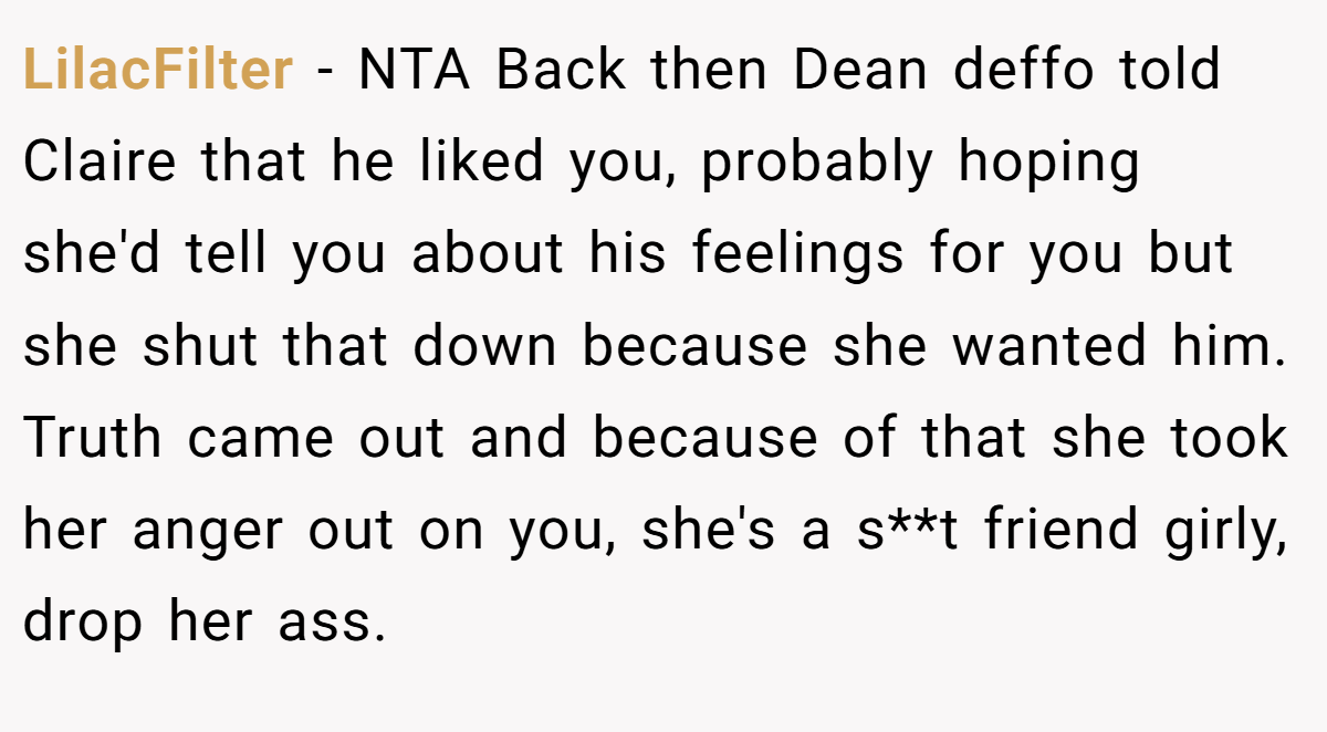 LilacFilter − NTA Back then Dean deffo told Claire that he liked you, probably hoping she'd tell you about his feelings for you but she shut that down because she wanted him. Truth came out and because of that she took her anger out on you, she's a s**t friend girly, drop her ass.
