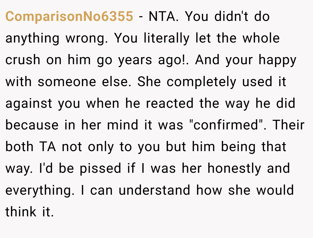 ComparisonNo6355 − NTA. You didn't do anything wrong. You literally let the whole crush on him go years ago!. And your happy with someone else. She completely used it against you when he reacted the way he did because in her mind it was 