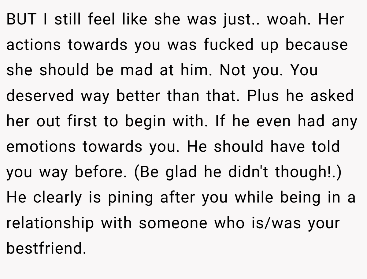 BUT I still feel like she was just.. woah. Her actions towards you was fucked up because she should be mad at him. Not you. You deserved way better than that. Plus he asked her out first to begin with. If he even had any emotions towards you. He should have told you way before. (Be glad he didn't though!.) He clearly is pining after you while being in a relationship with someone who is/was your bestfriend.