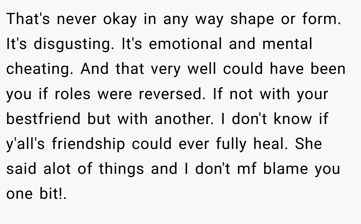 That's never okay in any way shape or form. It's disgusting. It's emotional and mental cheating. And that very well could have been you if roles were reversed. If not with your bestfriend but with another. I don't know if y'all's friendship could ever fully heal. She said alot of things and I don't mf blame you one bit!.