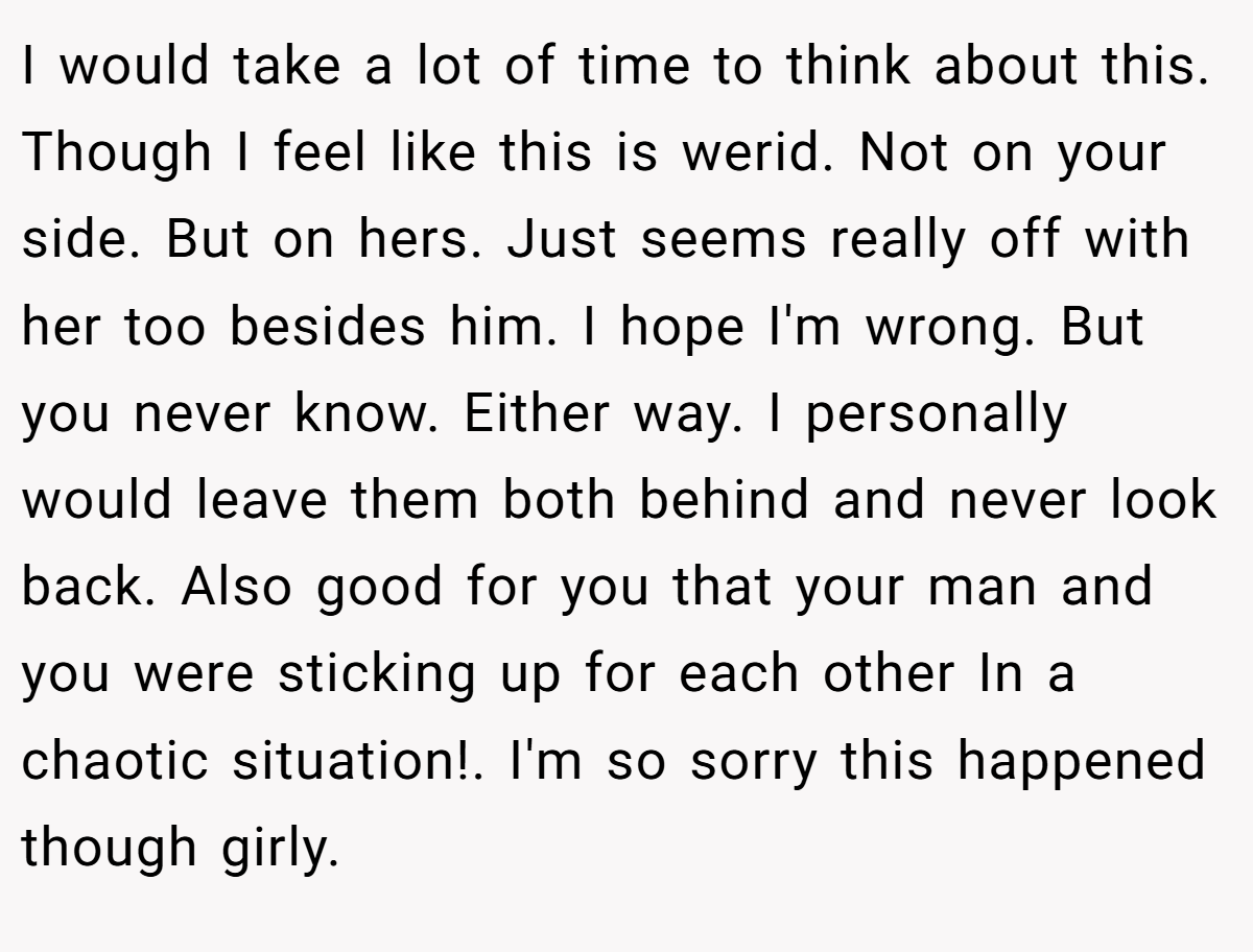 I would take a lot of time to think about this. Though I feel like this is werid. Not on your side. But on hers. Just seems really off with her too besides him. I hope I'm wrong. But you never know. Either way. I personally would leave them both behind and never look back. Also good for you that your man and you were sticking up for each other In a chaotic situation!. I'm so sorry this happened though girly. 