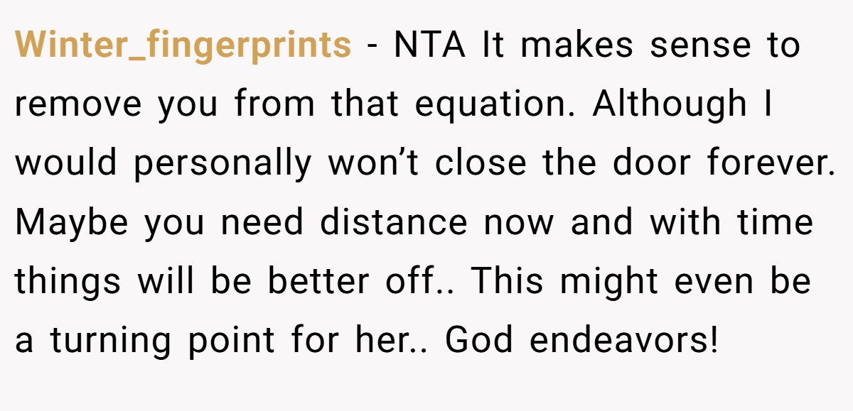 Winter_fingerprints − NTA It makes sense to remove you from that equation. Although I would personally won’t close the door forever. Maybe you need distance now and with time things will be better off.. This might even be a turning point for her.. God endeavors!