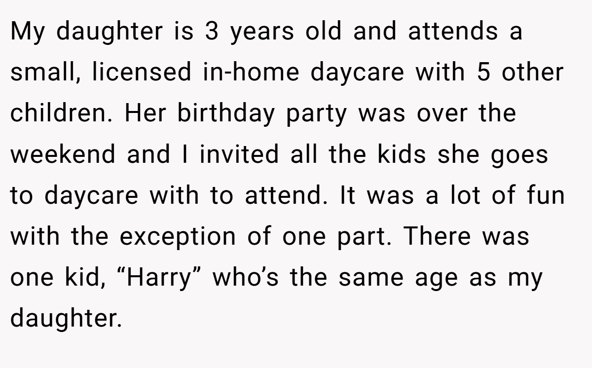 My daughter is 3 years old and attends a small, licensed in-home daycare with 5 other children. Her birthday party was over the weekend and I invited all the kids she goes to daycare with to attend. It was a lot of fun with the exception of one part. There was one kid, “Harry” who’s the same age as my daughter.